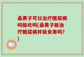 桑黄子可以治疗糖尿病吗能吃吗(桑黄子能治疗糖尿病并能食用吗？)