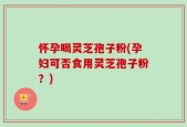 怀孕喝灵芝孢子粉(孕妇可否食用灵芝孢子粉？)