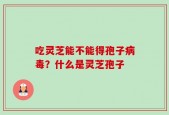 吃灵芝能不能得孢子病毒？什么是灵芝孢子