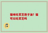 猫咪吃灵芝孢子油？猫可以吃灵芝吗