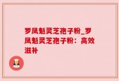 罗凤魁灵芝孢子粉_罗凤魁灵芝孢子粉：高效滋补
