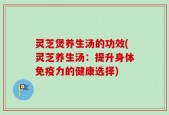 灵芝煲养生汤的功效(灵芝养生汤：提升身体免疫力的健康选择)