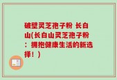 破壁灵芝孢子粉 长白山(长白山灵芝孢子粉：拥抱健康生活的新选择！)