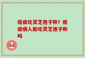 癌症吃灵芝孢子粉？癌症病人能吃灵芝孢子粉吗