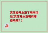 灵芝能开水泡了喝吗功效(灵芝开水泡喝有哪些功效？)