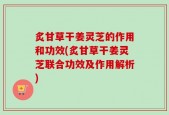 炙甘草干姜灵芝的作用和功效(炙甘草干姜灵芝联合功效及作用解析)