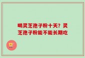 喝灵芝孢子粉十天？灵芝孢子粉能不能长期吃