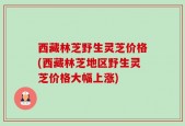 西藏林芝野生灵芝价格(西藏林芝地区野生灵芝价格大幅上涨)