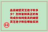 品高破壁灵芝孢子粉多少？怎样鉴别真正的有效成份和纯度高的破壁灵芝孢子粉在哪能买到