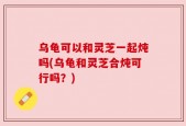 乌龟可以和灵芝一起炖吗(乌龟和灵芝合炖可行吗？)