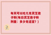 每天可以吃几克灵芝孢子粉(每日灵芝孢子粉剂量：多少克适宜？)