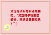灵芝孢子粉是粉还是颗粒_“灵芝孢子粉形态解析：粉状还是颗粒状？”)