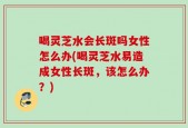喝灵芝水会长斑吗女性怎么办(喝灵芝水易造成女性长斑，该怎么办？)