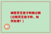破壁灵芝孢子粉刚过期(过期灵芝孢子粉，如何处理？)