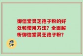 御信堂灵芝孢子粉的好处和使用方法？全面解析御信堂灵芝孢子粉？