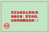灵芝白鸽怎么煲汤(煲汤新主角：灵芝白鸽，壮阳养颜最佳选择！)