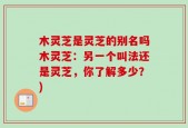 木灵芝是灵芝的别名吗木灵芝：另一个叫法还是灵芝，你了解多少？)