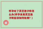 怀孕吃了灵芝孢子粉怎么办(怀孕食用灵芝孢子粉后该如何处理？)