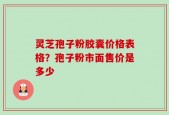 灵芝孢子粉胶囊价格表格？孢子粉市面售价是多少