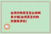 台湾代购灵芝怎么样啊多少钱(台湾灵芝代购价格及评价)