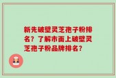 新先破壁灵芝孢子粉排名？了解市面上破壁灵芝孢子粉品牌排名？