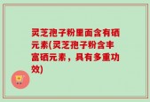 灵芝孢子粉里面含有硒元素(灵芝孢子粉含丰富硒元素，具有多重功效)