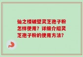 仙之楼破壁灵芝孢子粉怎样使用？详细介绍灵芝孢子粉的使用方法？