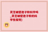 灵芝破壁孢子粉科学吗_灵芝破壁孢子粉的科学性探究)