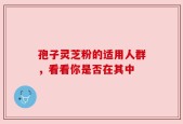 孢子灵芝粉的适用人群，看看你是否在其中