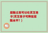 尿酸过高可以吃灵芝孢子(灵芝孢子可降低尿酸水平？)