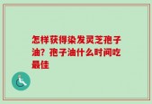 怎样获得染发灵芝孢子油？孢子油什么时间吃最佳