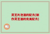 灵芝片泡酒的配方(制作灵芝酒的完美配方)