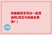 天麻跟灵芝可以一起煲汤吗(灵芝与天麻合煮汤？)
