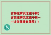 古韩庄牌灵芝孢子粉(古韩庄牌灵芝孢子粉——让你健康有保障！)