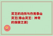 灵芝的功效与作用泰山灵芝(泰山灵芝：神奇的保健之源)