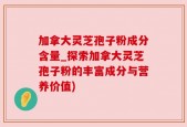 加拿大灵芝孢子粉成分含量_探索加拿大灵芝孢子粉的丰富成分与营养价值)