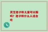 灵芝孢子粉儿童可以服吗？孢子粉什么人适合吃
