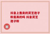 抖音上售卖的灵芝孢子粉是真的吗 抖音灵芝孢子粉