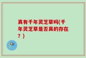 真有千年灵芝草吗(千年灵芝草是否真的存在？)