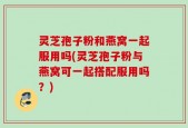 灵芝孢子粉和燕窝一起服用吗(灵芝孢子粉与燕窝可一起搭配服用吗？)