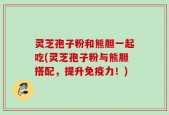 灵芝孢子粉和熊胆一起吃(灵芝孢子粉与熊胆搭配，提升免疫力！)