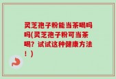 灵芝孢子粉能当茶喝吗吗(灵芝孢子粉可当茶喝？试试这种健康方法！)