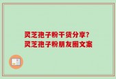 灵芝孢子粉干货分享？灵芝孢子粉朋友圈文案