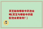 灵芝能和哪些中药泡水喝(灵芝与哪些中药搭配泡水更有效？)