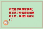 灵芝孢子粉糖浆胶囊(灵芝孢子粉胶囊配制糖浆上市，助提升免疫力！)
