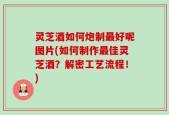 灵芝酒如何炮制最好呢图片(如何制作最佳灵芝酒？解密工艺流程！)