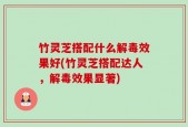 竹灵芝搭配什么解毒效果好(竹灵芝搭配达人，解毒效果显著)