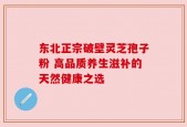 东北正宗破壁灵芝孢子粉 高品质养生滋补的天然健康之选