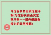 兮芝谷长白山灵芝孢子粉(兮芝谷长白山灵芝孢子粉——提升健康免疫力的天然宝藏)