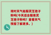 现时天气能服灵芝孢子粉吗(今天适合服用灵芝孢子粉吗？查看天气预报了解更多。)